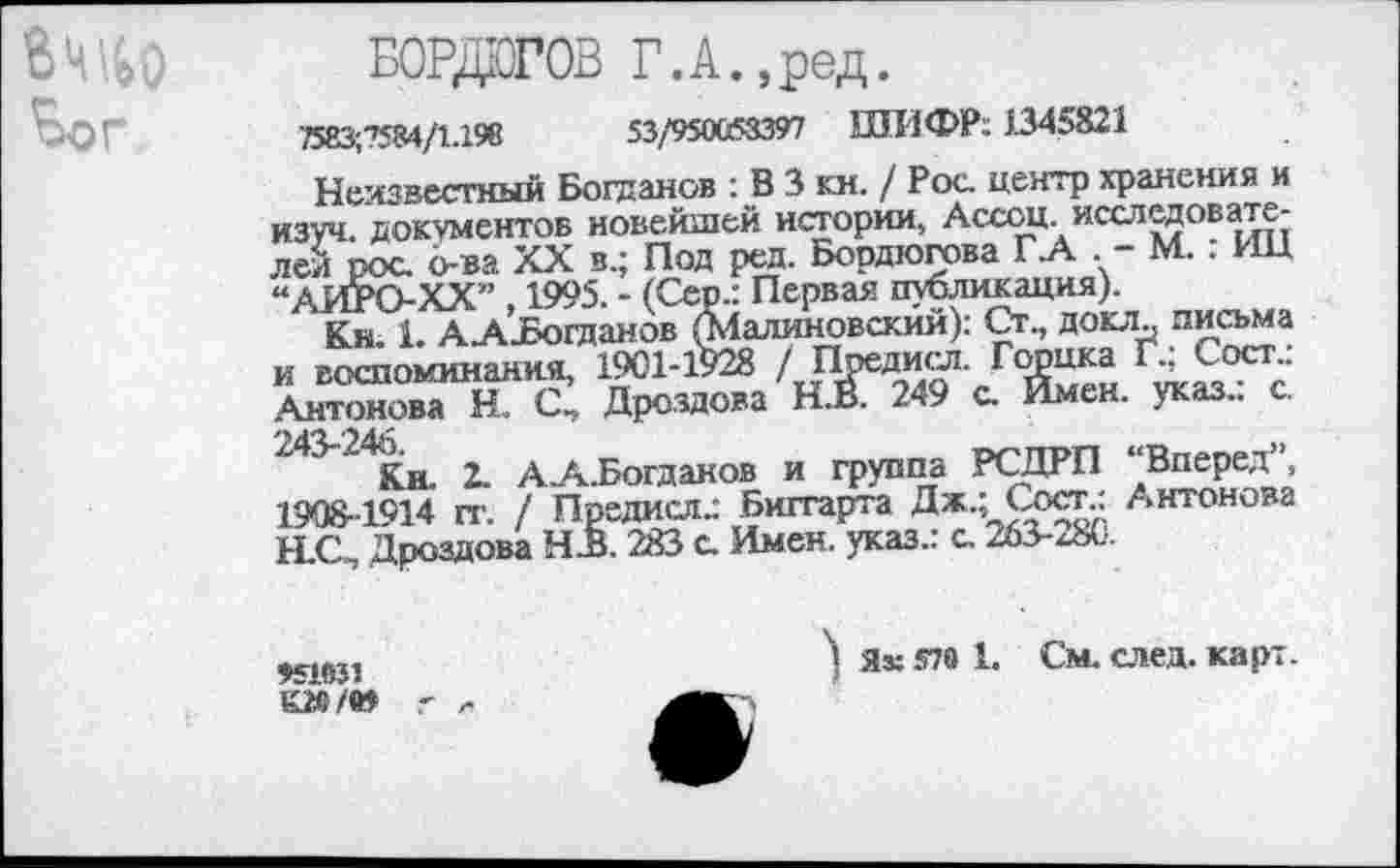 ﻿Вшьо Ъог
БОРДОГОВ Г.А.,ред.
7583;7584/1.198	53/950063397 ШИФР; 1345821
Неизвестный Богданов : В 3 кн. / Рос. центр хранения и изуч. документов новейшей истории, Ассоц. исследователей рос. о-ва XX в.; Под ред. Бордюгова Г.А . - М. : ИЦ “АИРО-ХХ” , 1995. - (Сер.: Первая публикация).
Кн. 1. ААзБогданов (Малиновский): Ст., докл„ письма и воспоминания, 1901-1928 / Предисл. Горцка Г., Сост.. Антонова Н. С, Дроздова Н.В. 249 с. Имен, указ.: с. 243-246
Кн. 2. А.А.Богаанов и группа РСДРП “Вперед”, 1908-1914 гг. / Предисл.: Биггарта Дж.; Сост.: Антонова Н.С, Дроздова НдЗ. 283 с. Имен, указ.: с. 263-280.
951031
&20 /в»
) Як 570 1. См. след. карт.